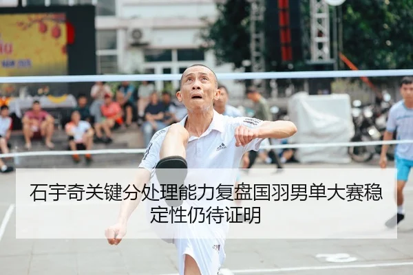 石宇奇关键分处理能力复盘国羽男单大赛稳定性仍待证明